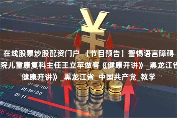 在线股票炒股配资门户 【节目预告】警惕语言障碍——哈尔滨市第二医院儿童康复科主任王立苹做客《健康开讲》_黑龙江省_中国共产党_教学