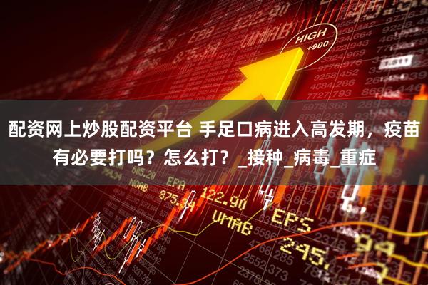 配资网上炒股配资平台 手足口病进入高发期，疫苗有必要打吗？怎么打？_接种_病毒_重症