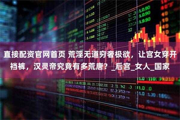 直接配资官网首页 荒淫无道穷奢极欲，让宫女穿开裆裤，汉灵帝究竟有多荒唐？_后宫_女人_国家