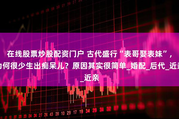 在线股票炒股配资门户 古代盛行“表哥娶表妹”，为何很少生出痴呆儿？原因其实很简单_婚配_后代_近亲