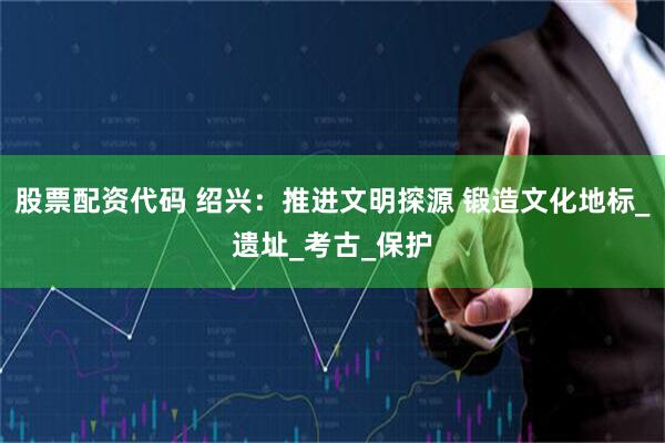 股票配资代码 绍兴：推进文明探源 锻造文化地标_遗址_考古_保护