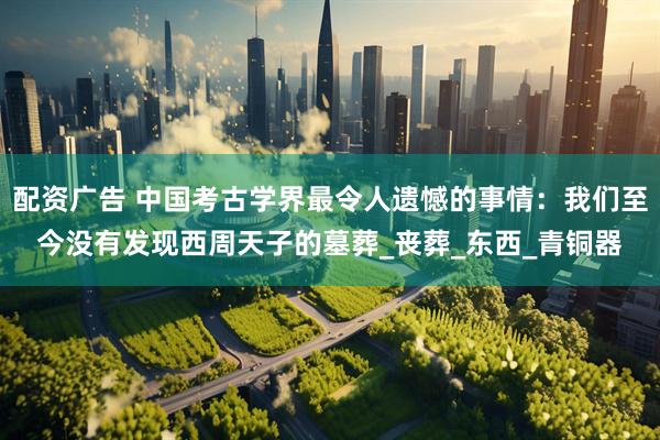 配资广告 中国考古学界最令人遗憾的事情：我们至今没有发现西周天子的墓葬_丧葬_东西_青铜器