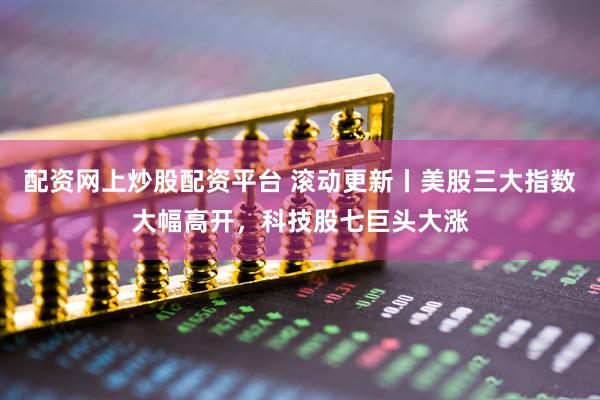 配资网上炒股配资平台 滚动更新丨美股三大指数大幅高开，科技股七巨头大涨