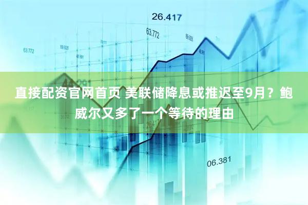 直接配资官网首页 美联储降息或推迟至9月？鲍威尔又多了一个等待的理由