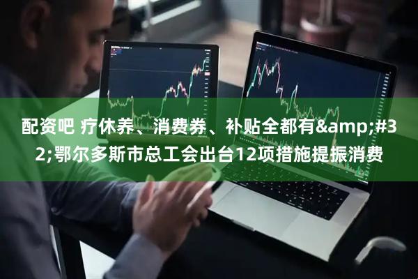 配资吧 疗休养、消费券、补贴全都有&#32;鄂尔多斯市总工会出台12项措施提振消费
