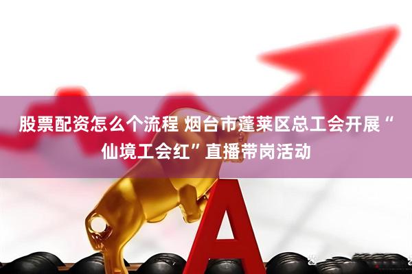股票配资怎么个流程 烟台市蓬莱区总工会开展“仙境工会红”直播带岗活动