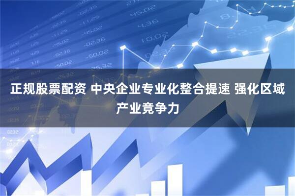 正规股票配资 中央企业专业化整合提速 强化区域产业竞争力