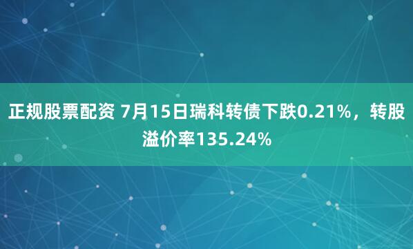 正规股票配资 7月15日瑞科转债下跌0.21%，转股溢价率135.24%