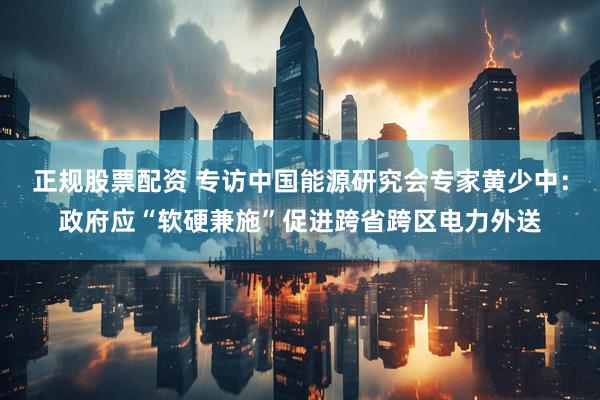 正规股票配资 专访中国能源研究会专家黄少中：政府应“软硬兼施”促进跨省跨区电力外送