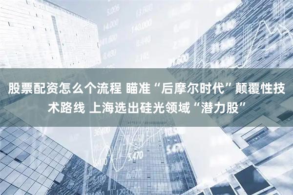 股票配资怎么个流程 瞄准“后摩尔时代”颠覆性技术路线 上海选出硅光领域“潜力股”