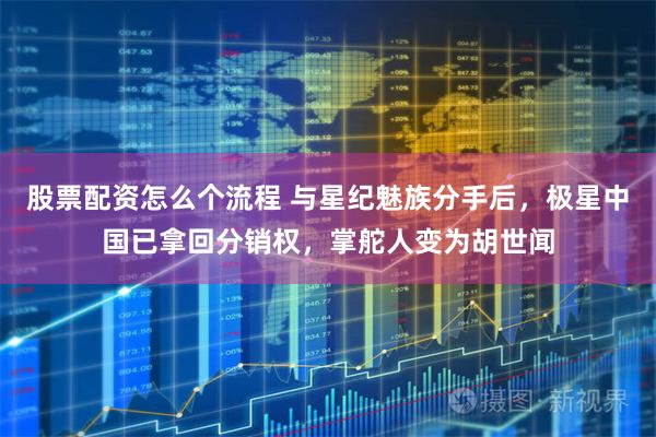 股票配资怎么个流程 与星纪魅族分手后，极星中国已拿回分销权，掌舵人变为胡世闻