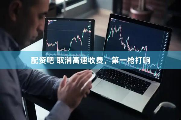 配资吧 取消高速收费，第一枪打响