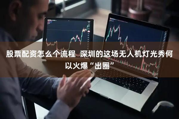 股票配资怎么个流程  深圳的这场无人机灯光秀何以火爆“出圈”
