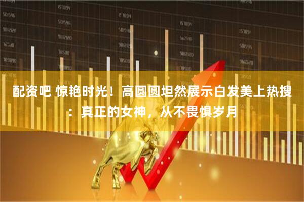 配资吧 惊艳时光！高圆圆坦然展示白发美上热搜：真正的女神，从不畏惧岁月