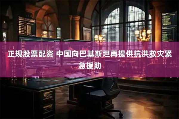 正规股票配资 中国向巴基斯坦再提供抗洪救灾紧急援助