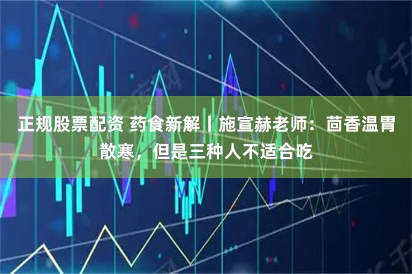 正规股票配资 药食新解丨施宣赫老师：茴香温胃散寒，但是三种人不适合吃