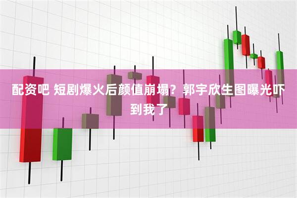配资吧 短剧爆火后颜值崩塌？郭宇欣生图曝光吓到我了