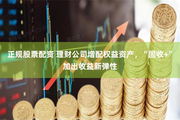正规股票配资 理财公司增配权益资产，“固收+”加出收益新弹性