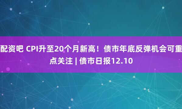 配资吧 CPI升至20个月新高！债市年底反弹机会可重点关注 | 债市日报12.10