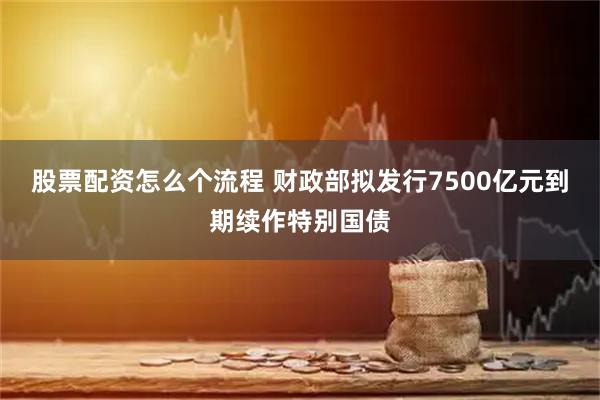 股票配资怎么个流程 财政部拟发行7500亿元到期续作特别国债