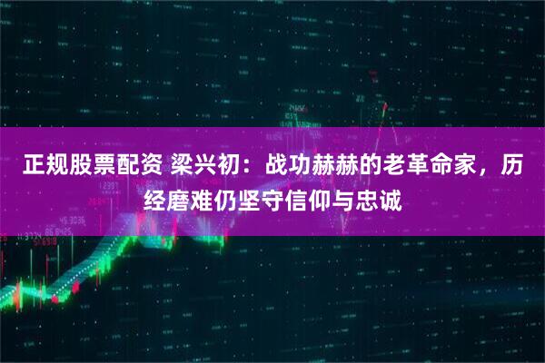 正规股票配资 梁兴初：战功赫赫的老革命家，历经磨难仍坚守信仰与忠诚