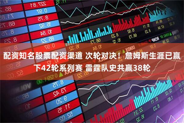配资知名股票配资渠道 次轮对决！詹姆斯生涯已赢下42轮系列赛 雷霆队史共赢38轮
