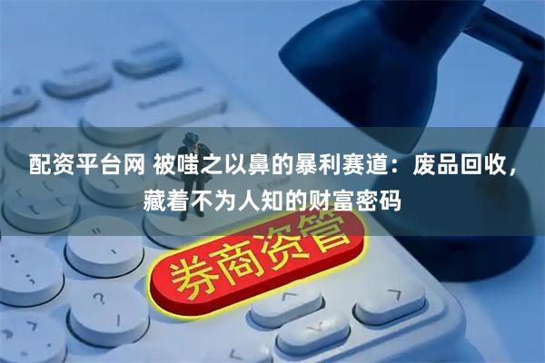 配资平台网 被嗤之以鼻的暴利赛道：废品回收，藏着不为人知的财富密码