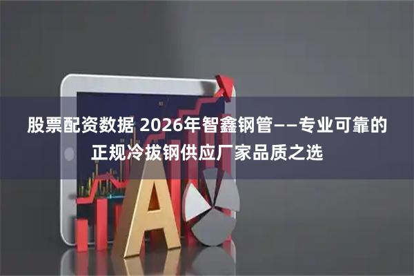 股票配资数据 2026年智鑫钢管——专业可靠的正规冷拔钢供应厂家品质之选