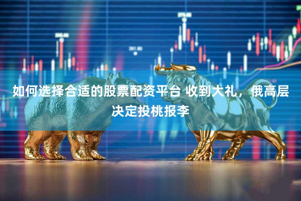 如何选择合适的股票配资平台 收到大礼，俄高层决定投桃报李