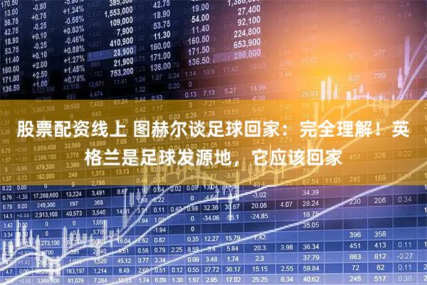 股票配资线上 图赫尔谈足球回家：完全理解！英格兰是足球发源地，它应该回家